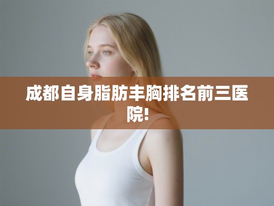 成都自身脂肪丰胸排名前三医院! 成都自身脂肪丰胸排名前三医院!