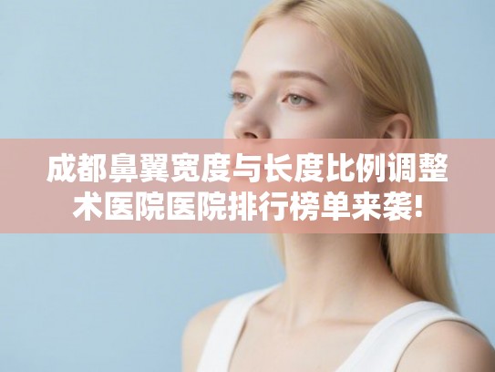 成都鼻翼宽度与长度比例调整术医院医院排行榜单来袭!