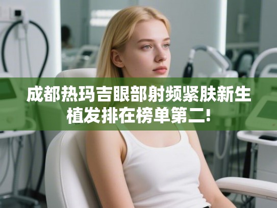 成都热玛吉眼部射频紧肤新生植发排在榜单第二! 成都热玛吉眼部射频紧肤新生植发排在榜单第二!