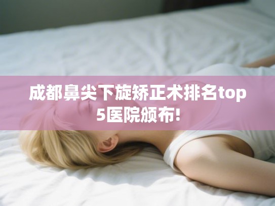 成都鼻尖下旋矫正术排名top5医院颁布! 成都鼻尖下旋矫正术排名top5医院颁布!