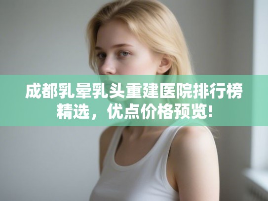 成都乳晕乳头重建医院排行榜精选，优点价格预览!