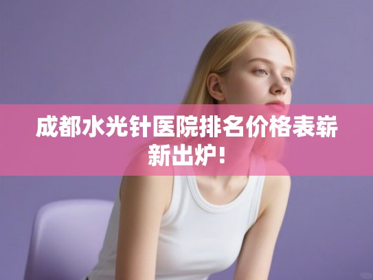 成都水光针医院排名价格表崭新出炉! 成都水光针医院排名价格表崭新出炉!
