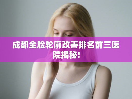 成都全脸轮廓改善排名前三医院揭秘!
