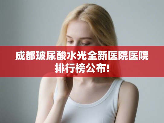 成都玻尿酸水光全新医院医院排行榜公布! 成都玻尿酸水光全新医院医院排行榜公布!