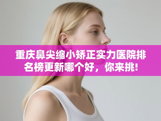 重庆鼻尖缩小矫正实力医院排名榜更新哪个好，你来挑!
