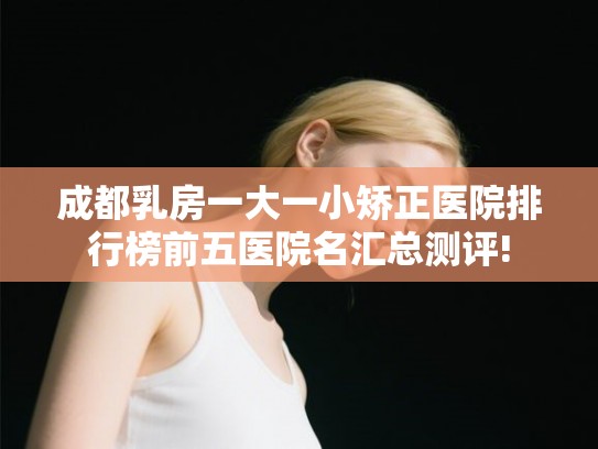 成都乳房一大一小矫正医院排行榜前五医院名汇总测评!