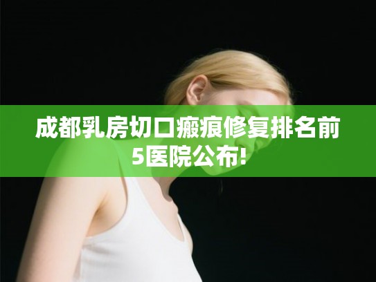 成都乳房切口瘢痕修复排名前5医院公布! 成都乳房切口瘢痕修复排名前5医院公布!