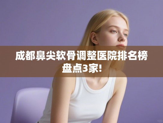 成都鼻尖软骨调整医院排名榜盘点3家! 成都鼻尖软骨调整医院排名榜盘点3家!