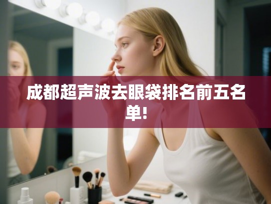 成都超声波去眼袋排名前五名单! 成都超声波去眼袋排名前五名单!