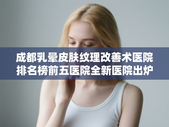 成都乳晕皮肤纹理改善术医院排名榜前五医院全新医院出炉!