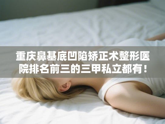 重庆鼻基底凹陷矫正术整形医院排名前三的三甲私立都有！