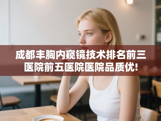 成都丰胸内窥镜技术排名前三医院前五医院医院品质优!