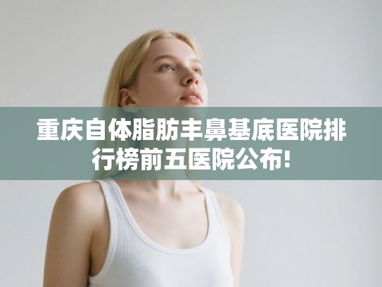 重庆自体脂肪丰鼻基底医院排行榜前五医院公布!