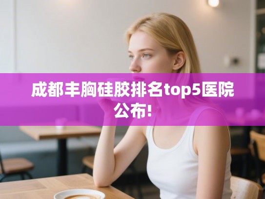 成都丰胸硅胶排名top5医院公布!