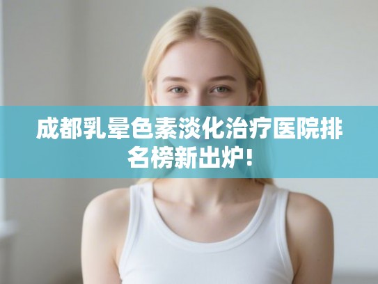 成都乳晕色素淡化治疗医院排名榜新出炉!