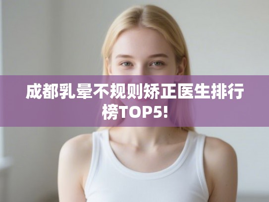 成都乳晕不规则矫正医生排行榜TOP5! 成都乳晕不规则矫正医生排行榜TOP5!