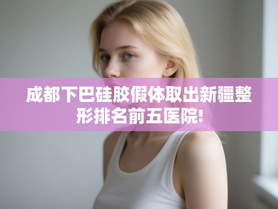 成都下巴硅胶假体取出新疆整形排名前五医院!