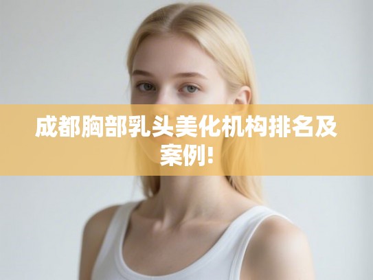 成都胸部乳头美化机构排名及案例!