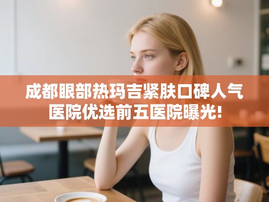 成都眼部热玛吉紧肤口碑人气医院优选前五医院曝光! 成都眼部热玛吉紧肤口碑人气医院优选前五医院曝光!