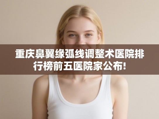 重庆鼻翼缘弧线调整术医院排行榜前五医院家公布!