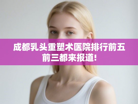成都乳头重塑术医院排行前五前三都来报道!