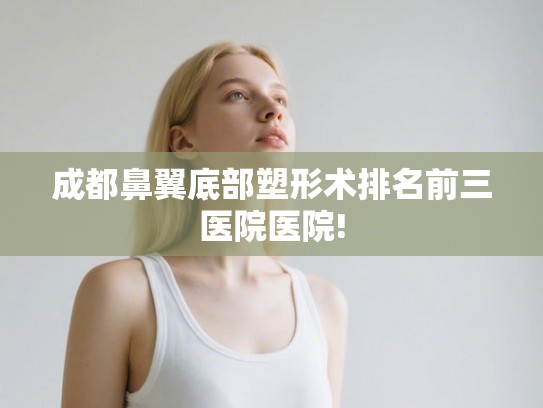 成都鼻翼底部塑形术排名前三医院医院! 成都鼻翼底部塑形术排名前三医院医院!