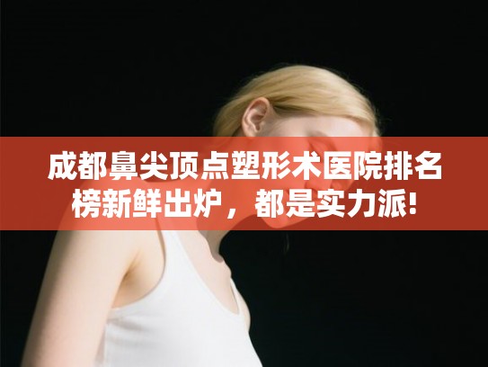 成都鼻尖顶点塑形术医院排名榜新鲜出炉，都是实力派!