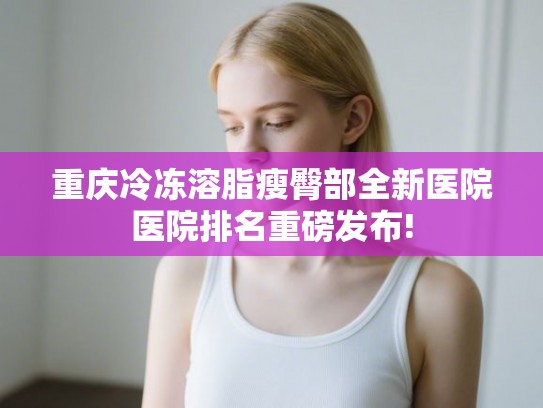 重庆冷冻溶脂瘦臀部全新医院医院排名重磅发布!