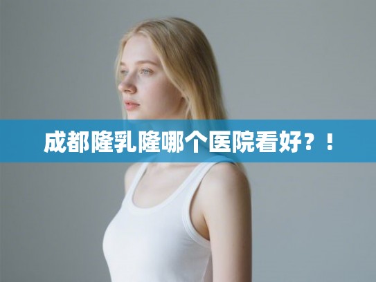 成都隆乳隆哪个医院看好？!