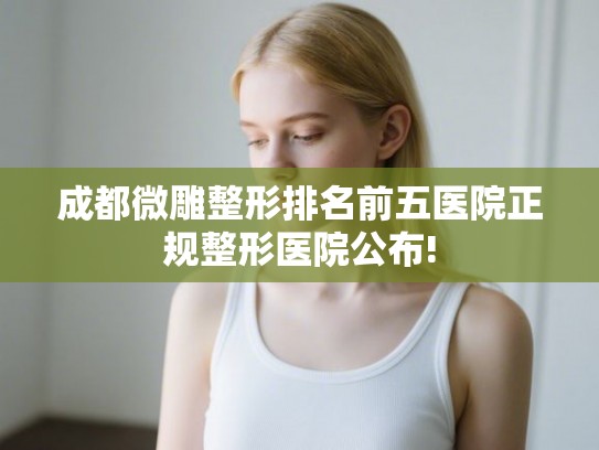 成都微雕整形排名前五医院正规整形医院公布! 成都微雕整形排名前五医院正规整形医院公布!