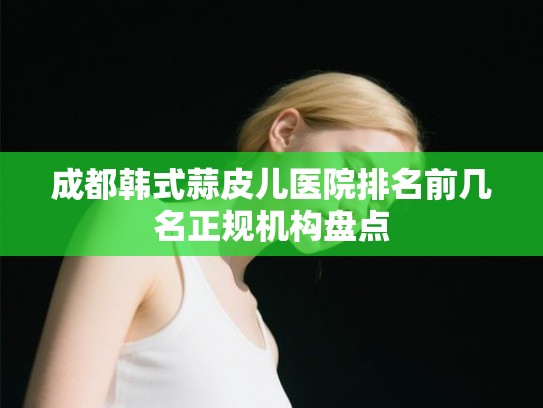 成都韩式蒜皮儿医院排名前几名正规机构盘点 成都韩式蒜皮儿医院排名前几名正规机构盘点