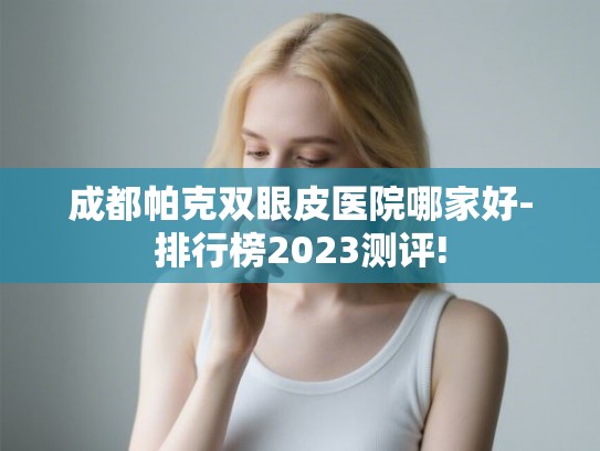 成都帕克双眼皮医院哪家好-排行榜2023测评! 成都帕克双眼皮医院哪家好-排行榜2023测评!