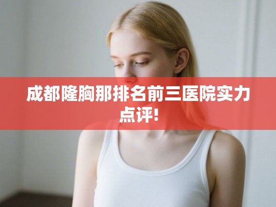 成都隆胸那排名前三医院实力点评! 成都隆胸那排名前三医院实力点评!
