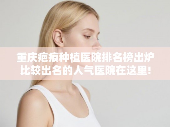 重庆疤痕种植医院排名榜出炉比较出名的人气医院在这里!