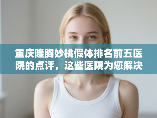 重庆隆胸妙桃假体排名前五医院的点评，这些医院为您解决发量焦虑!