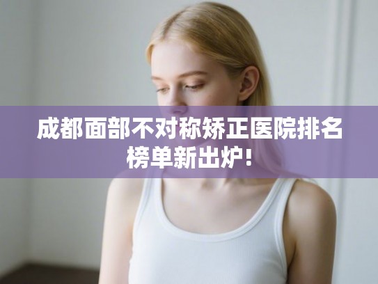 成都面部不对称矫正医院排名榜单新出炉! 成都面部不对称矫正医院排名榜单新出炉!