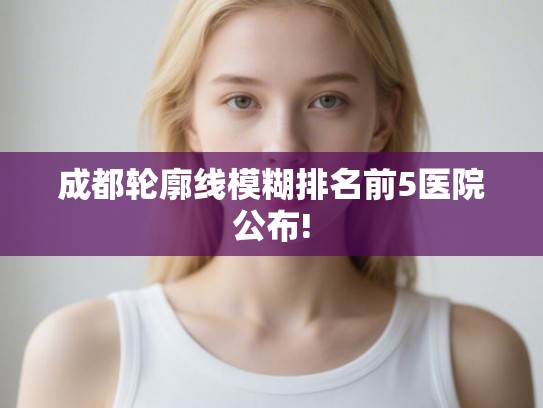 成都轮廓线模糊排名前5医院公布! 成都轮廓线模糊排名前5医院公布!