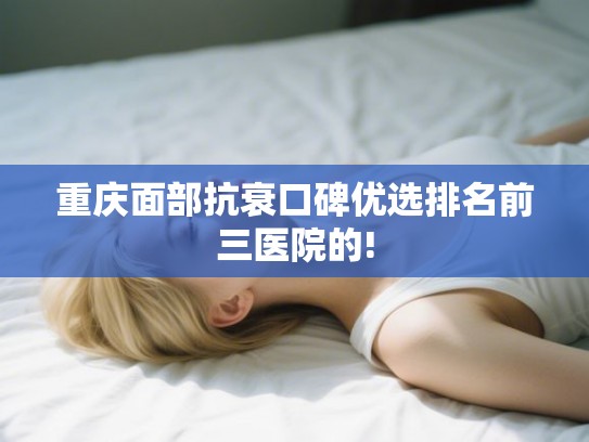 重庆面部抗衰口碑优选排名前三医院的!