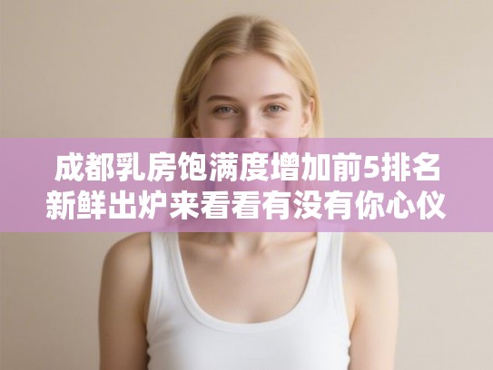 成都乳房饱满度增加前5排名新鲜出炉来看看有没有你心仪的医院! 成都乳房饱满度增加前5排名新鲜出炉来看看有没有你心仪的医院!