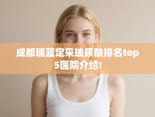 成都瑞蓝定采玻尿酸排名top5医院介绍! 成都瑞蓝定采玻尿酸排名top5医院介绍!
