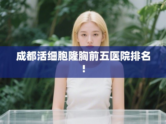 成都活细胞隆胸前五医院排名! 成都活细胞隆胸前五医院排名!