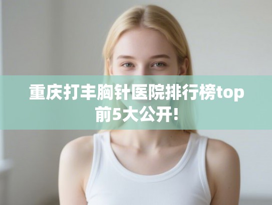 重庆打丰胸针医院排行榜top前5大公开!
