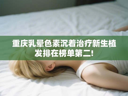 重庆乳晕色素沉着治疗新生植发排在榜单第二!