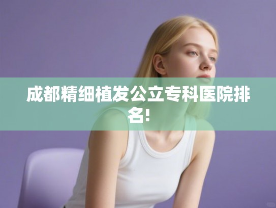 成都精细植发公立专科医院排名! 成都精细植发公立专科医院排名!