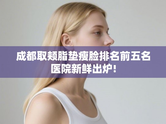 成都取颊脂垫瘦脸排名前五名医院新鲜出炉! 成都取颊脂垫瘦脸排名前五名医院新鲜出炉!