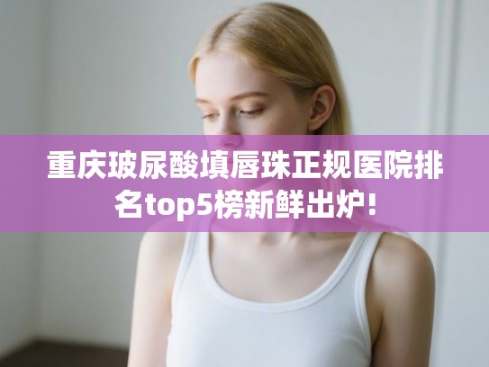 重庆玻尿酸填唇珠正规医院排名top5榜新鲜出炉!