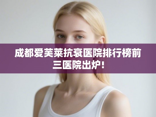 成都爱芙莱抗衰医院排行榜前三医院出炉! 成都爱芙莱抗衰医院排行榜前三医院出炉!
