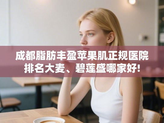 成都脂肪丰盈苹果肌正规医院排名大麦、碧莲盛哪家好! 成都脂肪丰盈苹果肌正规医院排名大麦、碧莲盛哪家好!