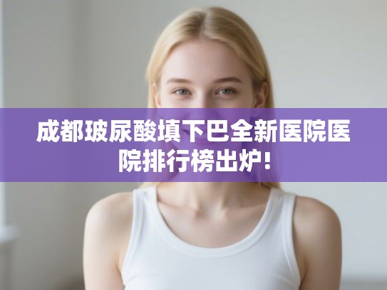 成都玻尿酸填下巴全新医院医院排行榜出炉!