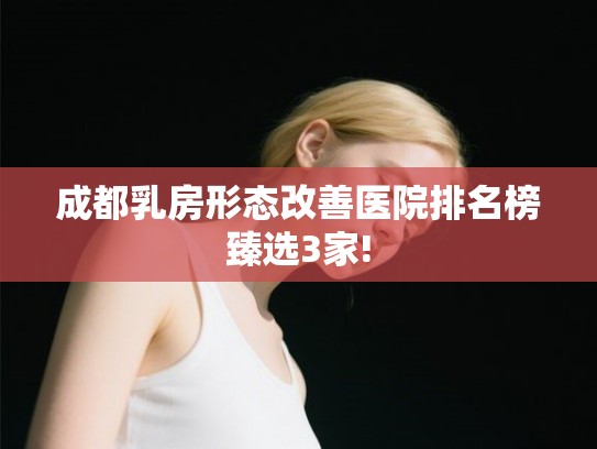 成都乳房形态改善医院排名榜臻选3家! 成都乳房形态改善医院排名榜臻选3家!